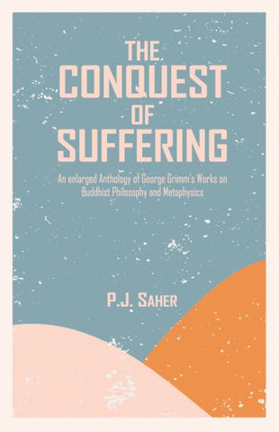 THE CONQUEST OF SUFFERING: An Enlarged Anthology of George Grimm's Works on Buddhist Philosophy and Metaphysics