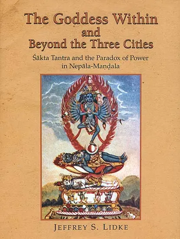 The Goddess within and Beyond the Three Cities,Sakta Tantra and the Paradox of Power in Nepala Mandala by Jeffrey S.Lidke