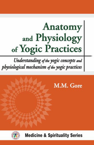 Anatomy and Physiology of Yogic Practices: Understanding of the Yogic Concepts and Physiological Mechanism of the Yogic Practices by M. M. Gore